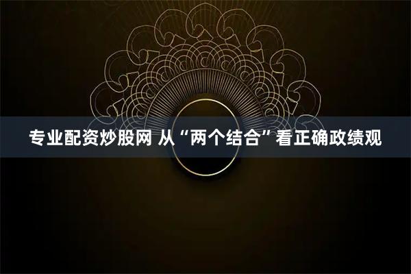 专业配资炒股网 从“两个结合”看正确政绩观