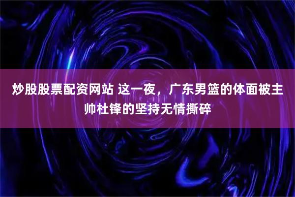 炒股股票配资网站 这一夜，广东男篮的体面被主帅杜锋的坚持无情撕碎