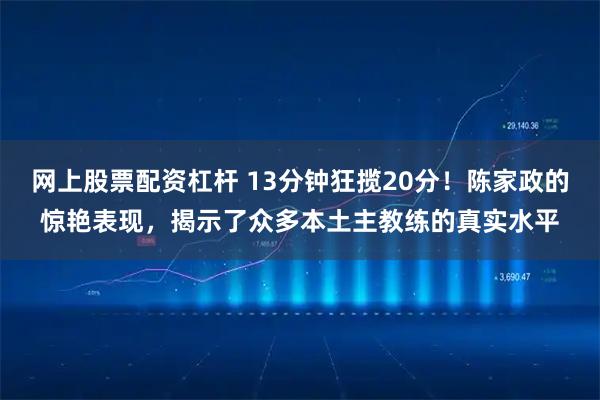 网上股票配资杠杆 13分钟狂揽20分！陈家政的惊艳表现，揭示了众多本土主教练的真实水平