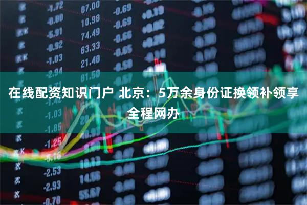 在线配资知识门户 北京:5万余身份证换领补领享全程网办