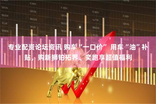 专业配资论坛资讯 购车“一口价” 用车“油”补贴，购新狮铂拓界、奕跑享超值福利