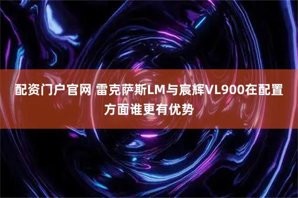 配资门户官网 雷克萨斯LM与宸辉VL900在配置方面谁更有优势