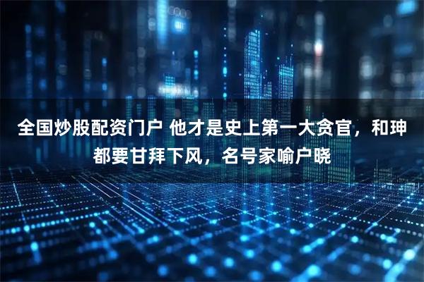 全国炒股配资门户 他才是史上第一大贪官，和珅都要甘拜下风，名号家喻户晓