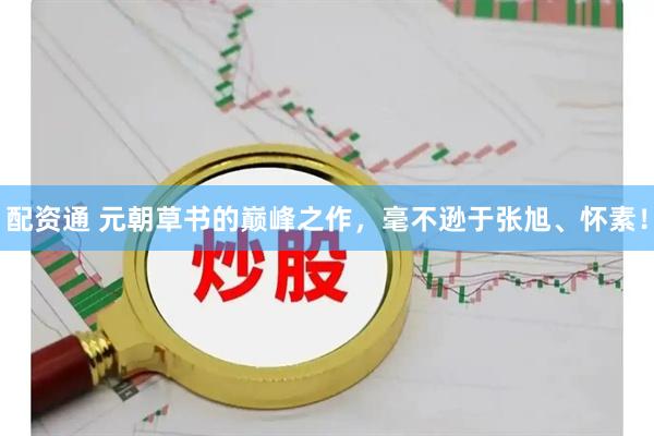 配资通 元朝草书的巅峰之作，毫不逊于张旭、怀素！