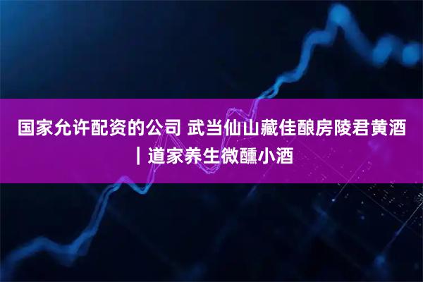 国家允许配资的公司 武当仙山藏佳酿房陵君黄酒｜道家养生微醺小酒