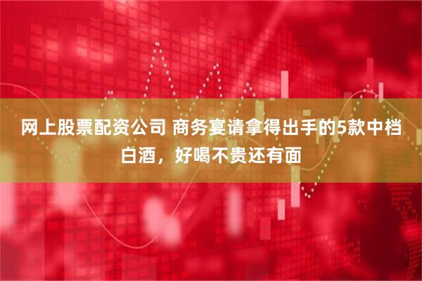 网上股票配资公司 商务宴请拿得出手的5款中档白酒，好喝不贵还有面