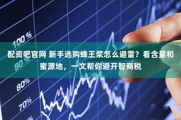 配资吧官网 新手选购蜂王浆怎么避雷？看含量和蜜源地，一文帮你避开智商税