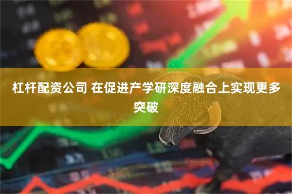 杠杆配资公司 在促进产学研深度融合上实现更多突破