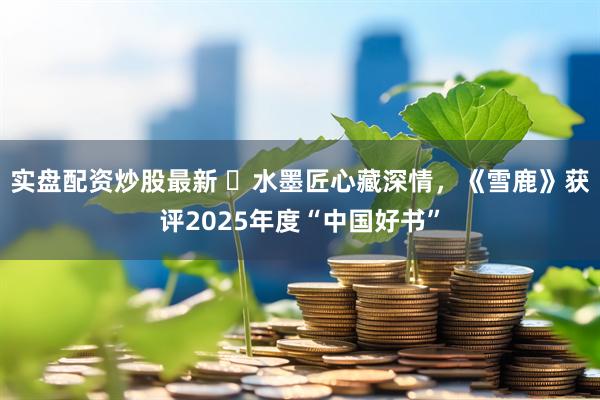 实盘配资炒股最新 ​水墨匠心藏深情，《雪鹿》获评2025年度“中国好书”