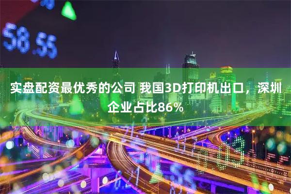 实盘配资最优秀的公司 我国3D打印机出口，深圳企业占比86%