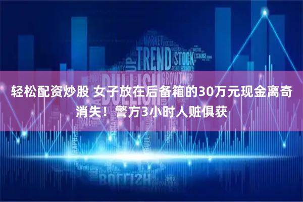 轻松配资炒股 女子放在后备箱的30万元现金离奇消失！警方3小时人赃俱获