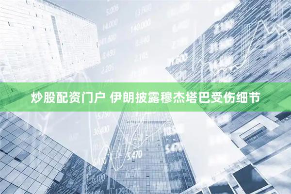 炒股配资门户 伊朗披露穆杰塔巴受伤细节