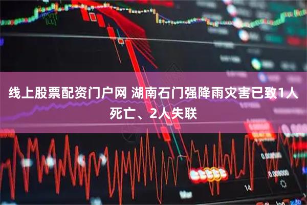 线上股票配资门户网 湖南石门强降雨灾害已致1人死亡、2人失联