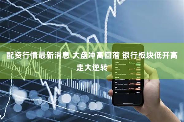 配资行情最新消息 大盘冲高回落 银行板块低开高走大逆转